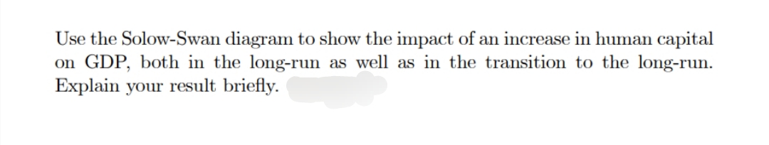 Use the Solow-Swan diagram to show the impact of an increase in human capital
on GDP, both in the long-run as well as in the transition to the long-run.
Explain your result briefly.
