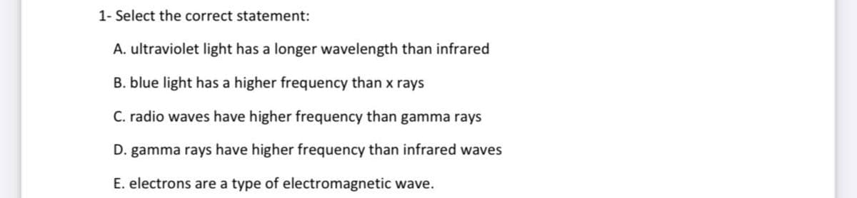 1- Select the correct statement:
A. ultraviolet light has a longer wavelength than infrared
B. blue light has a higher frequency than x rays
C. radio waves have higher frequency than gamma rays
D. gamma rays have higher frequency than infrared waves
E. electrons are a type of electromagnetic wave.
