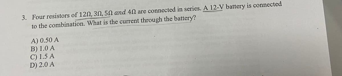 3. Four resistors of 120, 30, 50 and 40 are connected in series. A 12-V battery is connected
to the combination. What is the current through the battery?
A) 0.50 A
B) 1.0 A
C) 1.5 A
D) 2.0 A