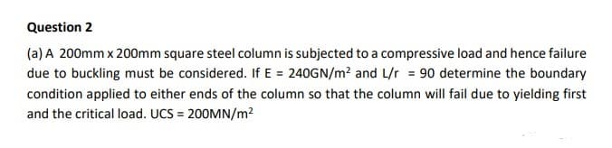 Question 2
(a) A 200mm x 200mm square steel column is subjected to a compressive load and hence failure
due to buckling must be considered. If E = 240GN/m? and L/r = 90 determine the boundary
condition applied to either ends of the column so that the column will fail due to yielding first
and the critical load. UCS = 200MN/m?
%3D
