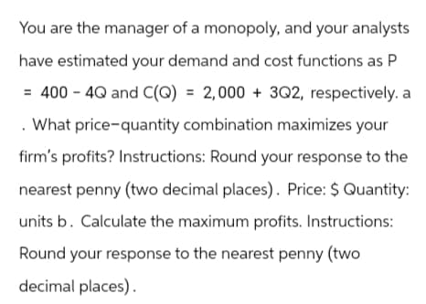 You are the manager of a monopoly, and your analysts
have estimated your demand and cost functions as P
= 400 - 4Q and C(Q) = 2,000+ 3Q2, respectively, a
. What price-quantity combination maximizes your
firm's profits? Instructions: Round your response to the
nearest penny (two decimal places). Price: $ Quantity:
units b. Calculate the maximum profits. Instructions:
Round your response to the nearest penny (two
decimal places).