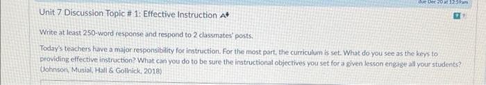 due
at 1259am
Unit 7 Discussion Topic # 1: Effective Instruction At
Write at least 250-word response and respond to 2 classmates' posts.
Today's teachers have a major responsibility for instruction. For the most part, the curriculum is set. What do you see as the keys to
providing effective instruction? What can you do to be sure the instructional objectives you set for a given lesson engage all your students?
(Johnson, Musial, Hall & Gollnick, 2018)
