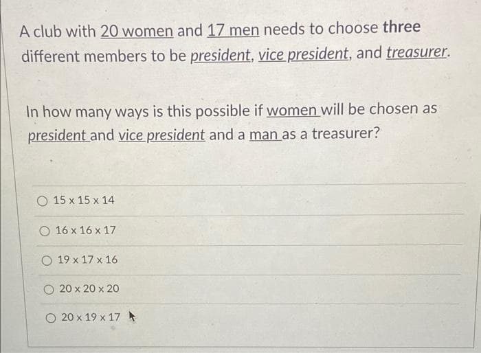 A club with 20 women and 17 men needs to choose three
different members to be president, vice president, and treasurer.
In how many ways is this possible if women will be chosen as
president and vice president and a man as a treasurer?
O 15 x 15 x 14
O 16 x 16 x 17
O 19 x 17 x 16
O 20 x 20 x 20
O 20 x 19 x 17 *
