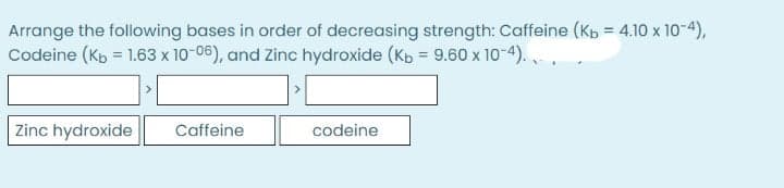 Arrange the following bases in order of decreasing strength: Caffeine (Kb = 4.10 x 10-4),
Codeine (Kp = 1.63 x 10-06), and Zinc hydroxide (Kb = 9.60 x 10-4). ,
Zinc hydroxide
Caffeine
codeine
