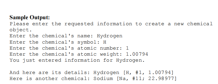 Sample Output:
Please enter the requested information to create a new chemical
object.
Enter the chemical's name: Hydrogen
Enter the chemical's symbol: H
Enter the chemical's atomic number: 1
Enter the chemical's atomic weight: 1.00794
You just entered information for Hydrogen.
And here are its details: Hydrogen [H, #1, 1.00794]
Here is another chemical: Sodium [Na, #11; 22.98977]
