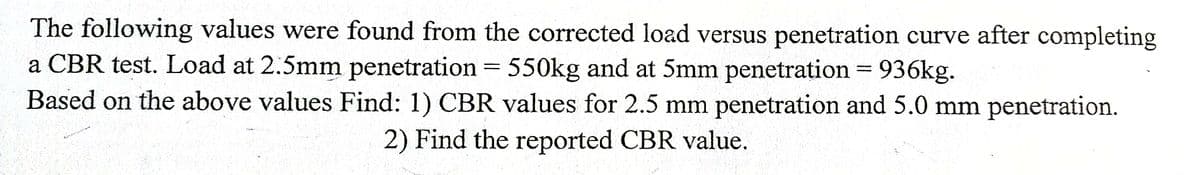 The following values were found from the corrected load versus penetration curve after completing
a CBR test. Load at 2.5mm penetration = 550kg and at 5mm penetration = 936kg.
Based on the above values Find: 1) CBR values for 2.5 mm penetration and 5.0 mm penetration.
%3D
%D
2) Find the reported CBR value.

