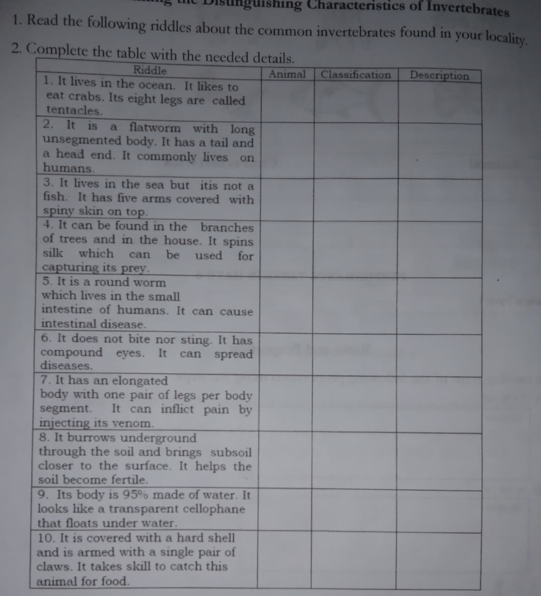 luishing Characteristics of Invertebrates
1. Read the following riddles about the common invertebrates found in your locality.
2. Complete the table with the needed details.
Riddle
Animal
Classification
Description
1. It lives in the ocean. It likes to
eat crabs. Its eight legs are called
tentacles.
2. It is
unsegmented body. It has a tail and
a head end. It commonly lives
humans.
3. It lives in the sea but itis not a
fish. It has five arms covered with
spiny skin on top.
4. It can be found in the branches
of trees and in the house. It spins
silk
a flatworm with long
on
which
can
be
used
for
capturing its prey.
5. It is a round worm
which lives in the small
intestine of humans. It can cause
intestinal disease.
6. It does not bite nor sting. It has
compound eyes.
diseases.
It
can spread
7. It has an elongated
body with one pair of legs per body
It can inflict pain by
segment.
injecting its venom.
8. It burrows underground
through the soil and brings subsoil
closer to the surface. It helps the
soil become fertile.
9. Its body is 95% made of water. It
looks like a transparent cellophane
that floats under water.
10. It is covered with a hard shell
and is armed with a single pair of
claws. It takes skill to catch this
animal for food.
