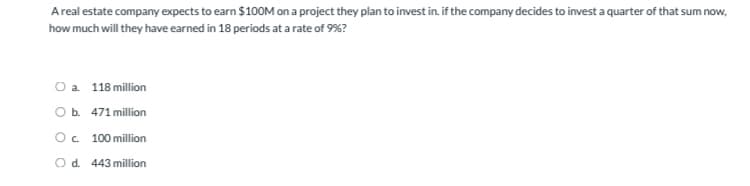 A real estate company expects to earn $100M on a project they plan to invest in, if the company decides to invest a quarter of that sum now,
how much will they have earned in 18 periods at a rate of 9%?
O a. 118 million
O b. 471 million
О с. 100 million
O d. 443 million