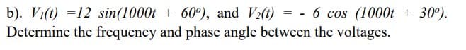 b). Vi(t) =12 sin(1000t + 60°), and V2(t) = - 6 cos (1000t + 30°).
Determine the frequency and phase angle between the voltages.
