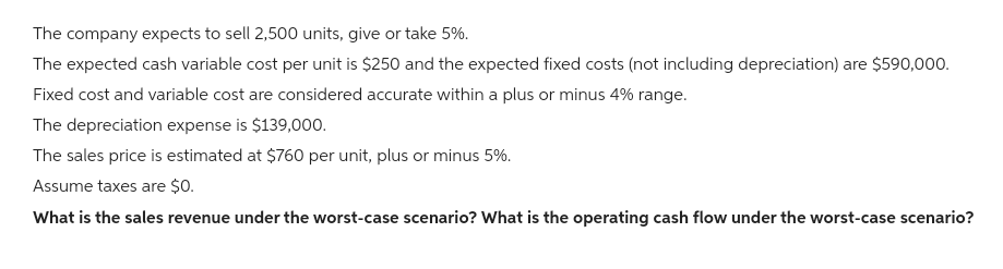 The company expects to sell 2,500 units, give or take 5%.
The expected cash variable cost per unit is $250 and the expected fixed costs (not including depreciation) are $590,000.
Fixed cost and variable cost are considered accurate within a plus or minus 4% range.
The depreciation expense is $139,000.
The sales price is estimated at $760 per unit, plus or minus 5%.
Assume taxes are $0.
What is the sales revenue under the worst-case scenario? What is the operating cash flow under the worst-case scenario?