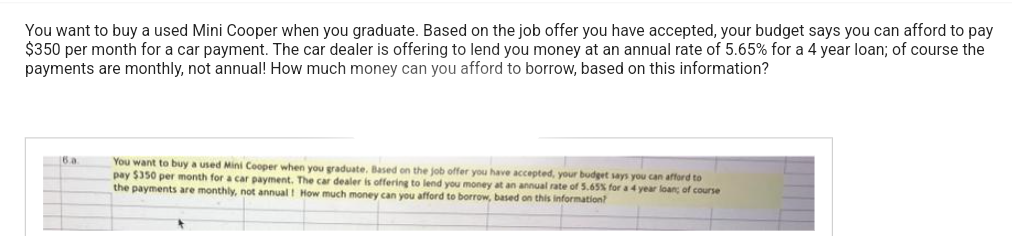 You want to buy a used Mini Cooper when you graduate. Based on the job offer you have accepted, your budget says you can afford to pay
$350 per month for a car payment. The car dealer is offering to lend you money at an annual rate of 5.65% for a 4 year loan; of course the
payments are monthly, not annual! How much money can you afford to borrow, based on this information?
6.a
You want to buy a used Mini Cooper when you graduate. Based on the job offer you have accepted, your budget says you can afford to
pay $350 per month for a car payment. The car dealer is offering to lend you money at an annual rate of 5.65% for a 4 year loan; of course
the payments are monthly, not annual! How much money can you afford to borrow, based on this information?