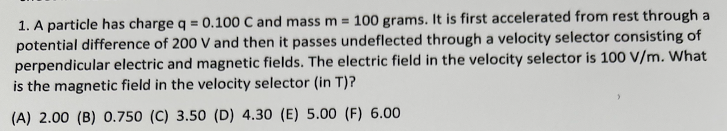 1. A particle has charge q = 0.100 C and mass m 100 grams. It is first accelerated from rest through a
potential difference of 200 V and then it passes undeflected through a velocity selector consisting of
perpendicular electric and magnetic fields. The electric field in the velocity selector is 100 V/m. What
is the magnetic field in the velocity selector (in T)?
(A) 2.00 (B) 0.750 (C) 3.50 (D) 4.30 (E) 5.00 (F) 6.00
