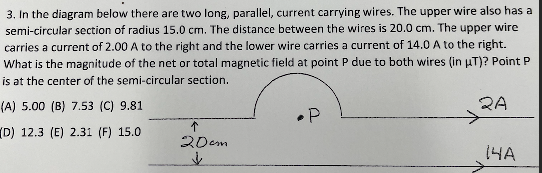 3. In the diagram below there are two long, parallel, current carrying wires. The upper wire also has a
semi-circular section of radius 15.0 cm. The distance between the wires is 20.0 cm. The upper wire
carries a current of 2.00 A to the right and the lower wire carries a current of 14.0 A to the right.
What is the magnitude of the net or total magnetic field at point P due to both wires (in µT)? Point P
is at the center of the semi-circular section.
(A) 5.00 (B) 7.53 (C) 9.81
2A
个
(D) 12.3 (E) 2.31 (F) 15.0
20cm
14A
