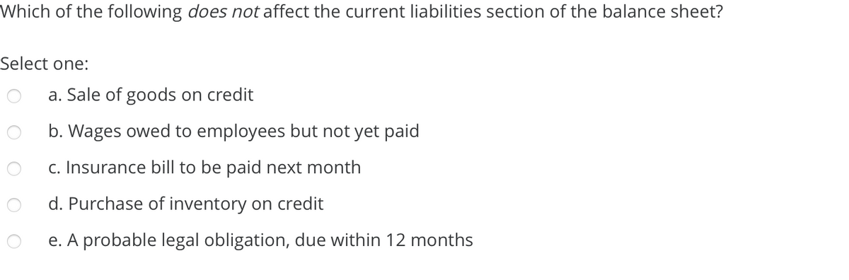 Which of the following does not affect the current liabilities section of the balance sheet?
Select one:
a. Sale of goods on credit
b. Wages owed to employees but not yet paid
c. Insurance bill to be paid next month
d. Purchase of inventory on credit
e. A probable legal obligation, due within 12 months
