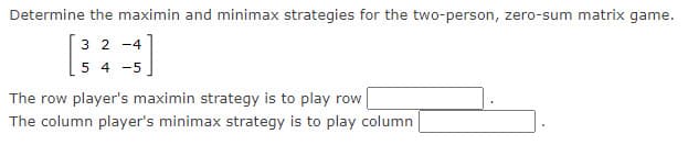 Determine the maximin and minimax strategies for the two-person, zero-sum matrix game.
3 2 -4
54 -5
(=]
The row player's maximin strategy is to play row
The column player's minimax strategy is to play column