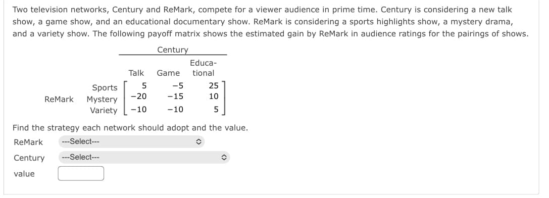 Two television networks, Century and ReMark, compete for a viewer audience in prime time. Century is considering a new talk
show, a game show, and an educational documentary show. ReMark is considering a sports highlights show, a mystery drama,
and a variety show. The following payoff matrix shows the estimated gain by ReMark in audience ratings for the pairings of shows.
ReMark
Talk
Sports 5
-20
Mystery
Variety -10
Century
---Select---
---Select---
Educa-
Game tional
25
10
5
-5
-15
-10
Find the strategy each network should adopt and the value.
ReMark
Century
value
✪