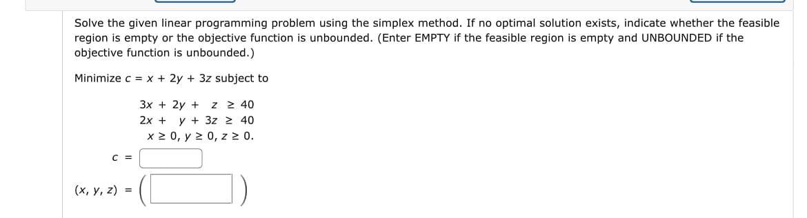 Solve the given linear programming problem using the simplex method. If no optimal solution exists, indicate whether the feasible
region is empty or the objective function is unbounded. (Enter EMPTY if the feasible region is empty and UNBOUNDED if the
objective function is unbounded.)
Minimize c = x + 2y + 3z subject to
C =
(x, y, z) =
3x + 2y + Z ≥ 40
2x + y + 3z ≥ 40
x ≥ 0, y ≥ 0, z ≥ 0.