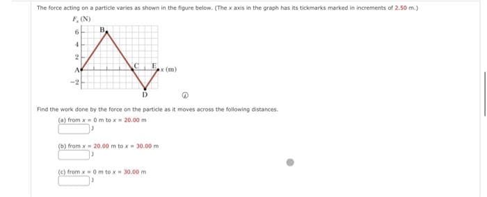 The force acting on a particle varies as shown in the figure below. (The x axis in the graph has its tickmarks marked in increments of 2.50 m.)
F, (N)
B
4
A
2
A
6
Find the work done by the force on the particle as it moves across the following distances.
(a) from x = 0 m to x = 20.00 m
(b) from x 20.00 m to x - 30.00 m
x (m)
(c) from x 0 m to x = 30.00 m