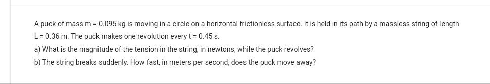 A puck of mass m = 0.095 kg is moving in a circle on a horizontal frictionless surface. It is held in its path by a massless string of length
L = 0.36 m. The puck makes one revolution every t = 0.45 s.
a) What is the magnitude of the tension in the string, in newtons, while the puck revolves?
b) The string breaks suddenly. How fast, in meters per second, does the puck move away?