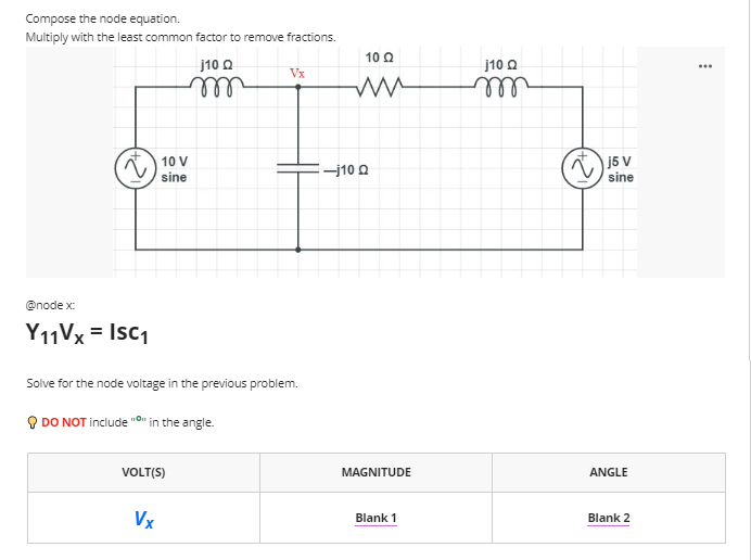 Compose the node equation.
Multiply with the least common factor to remove fractions.
10 Q
j10 O
j10 O
...
Vx
ll
l
j5 V
sine
10 V
-j10 Q
sine
@node x:
Y11V× = Isc1
Solve for the node voltage in the previous problem.
O DO NOT include "On in the angle.
VOLT(S)
MAGNITUDE
ANGLE
Vx
Blank 1
Blank 2
