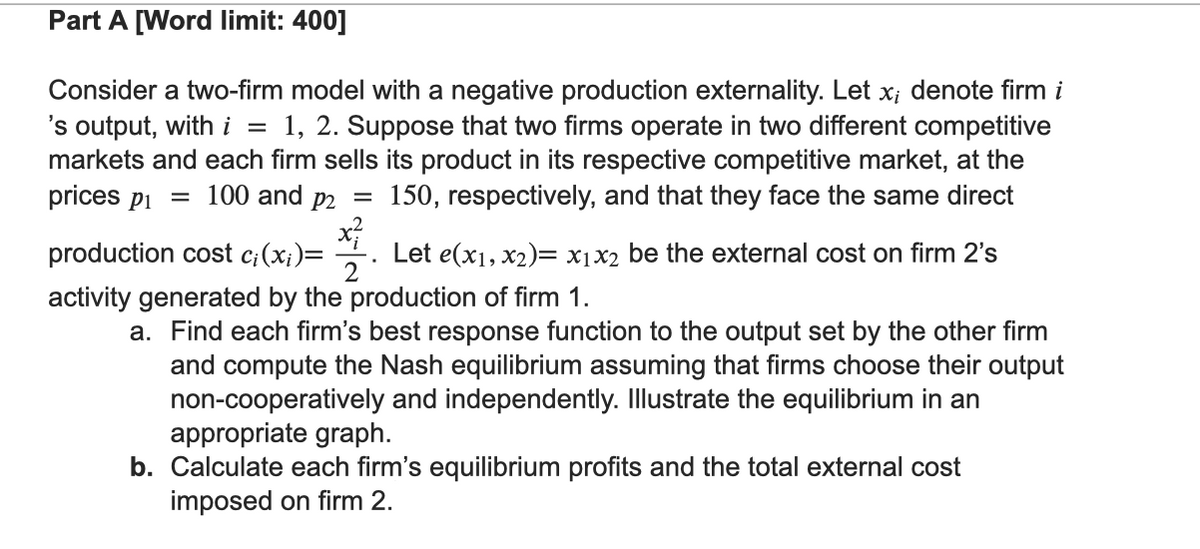 Part A [Word limit: 400]
Consider a two-firm model with a negative production externality. Let x; denote firm i
's output, with i = 1, 2. Suppose that two firms operate in two different competitive
markets and each firm sells its product in its respective competitive market, at the
150, respectively, and that they face the same direct
prices p₁ = 100 and p2
=
x²
production cost ci(xi)= Let e(x1, x2)= x₁x2 be the external cost on firm 2's
2
activity generated by the production of firm 1.
a. Find each firm's best response function to the output set by the other firm
and compute the Nash equilibrium assuming that firms choose their output
non-cooperatively and independently. Illustrate the equilibrium in an
appropriate graph.
b. Calculate each firm's equilibrium profits and the total external cost
imposed on firm 2.