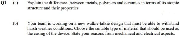 Explain the differences between metals, polymers and ceramics in terms of its atomic
structure and their properties
QI
(a)
(b)
Your team is working on a new walkie-talkie design that must be able to withstand
harsh weather conditions. Choose the suitable type of material that should be used as
the casing of the device. State your reasons from mechanical and electrical aspects.
