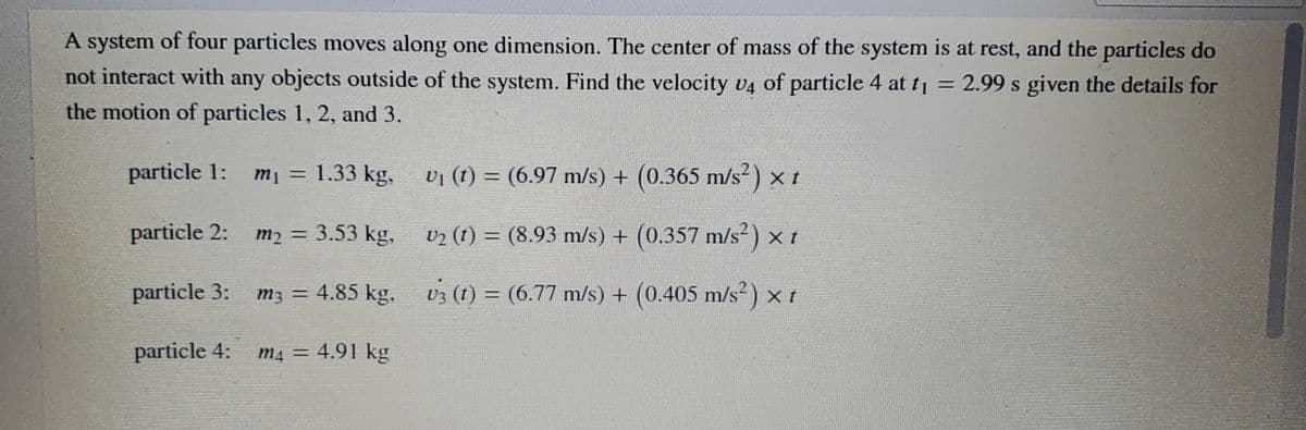 A system of four particles moves along one dimension. The center of mass of the system is at rest, and the particles do
not interact with any objects outside of the system. Find the velocity v4 of particle 4 at t = 2.99 s given the details for
the motion of particles 1, 2, and 3.
particle 1:
m = 1.33 kg,
vi (1) = (6.97 m/s) + (0.365 m/s²) x t
particle 2:
3.53 kg, v2 (1) = (8.93 m/s) + (0.357 m/s) x t
mɔ =
particle 3:
m3 = 4.85 kg, U3 (1) = (6.77 m/s) + (0.405 m/s) × t
particle 4:
m4 = 4.91 kg
