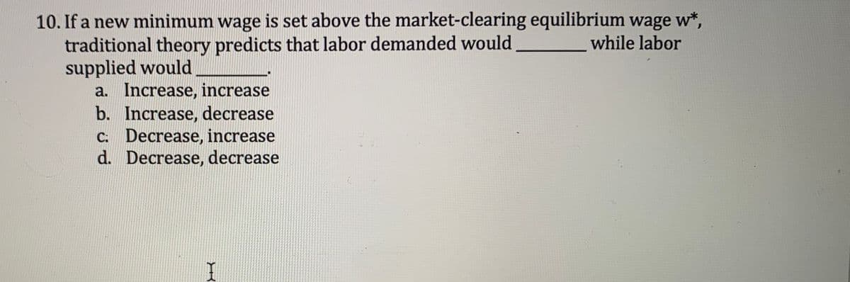 10. If a new minimum wage is set above the market-clearing equilibrium wage w*,
while labor
traditional theory predicts that labor demanded would
supplied would
a. Increase, increase
b. Increase, decrease
c: Decrease, increase
d. Decrease, decrease