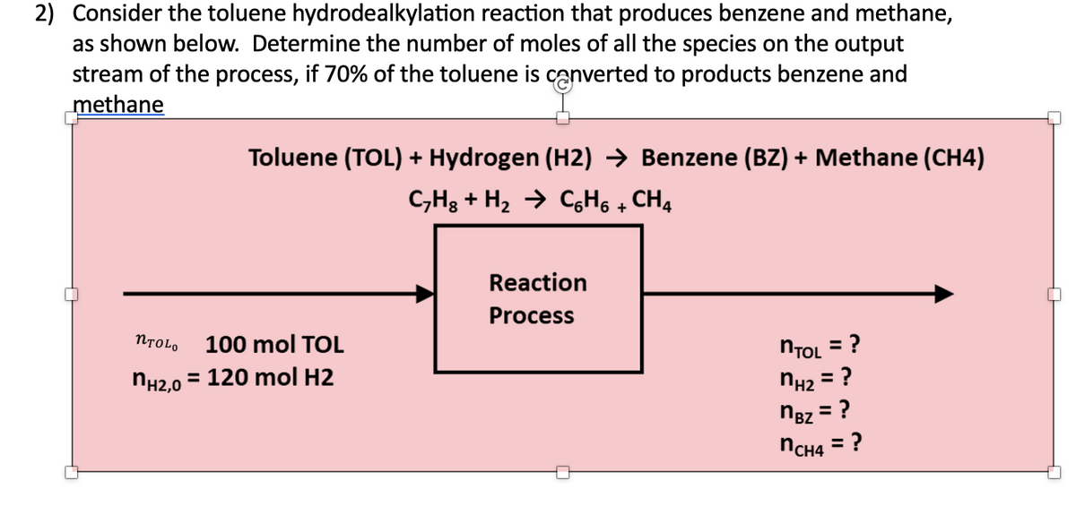 2) Consider the toluene hydrodealkylation reaction that produces benzene and methane,
as shown below. Determine the number of moles of all the species on the output
stream of the process, if 70% of the toluene is converted to products benzene and
methane
Toluene (TOL) + Hydrogen (H2) ➜ Benzene (BZ) + Methane (CH4)
C₂H₂ + H₂ → CH₁ + CH4
NTOLO
100 mol TOL
nH₂,0 = 120 mol H2
Reaction
Process
= ?
nTOL
nH₂ = ?
nBZ = ?
nCH4 = ?