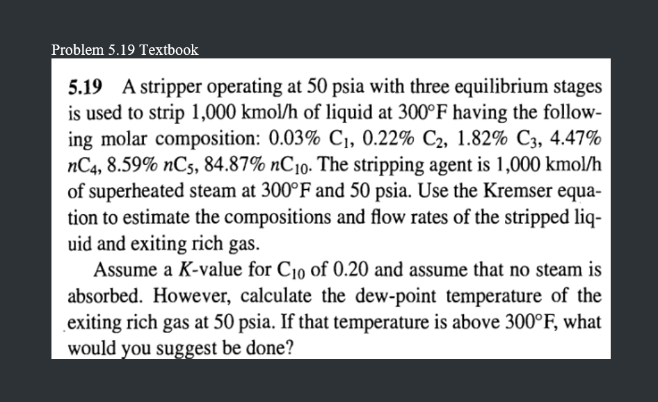 Problem 5.19 Textbook
5.19 A stripper operating at 50 psia with three equilibrium stages
is used to strip 1,000 kmol/h of liquid at 300°F having the follow-
ing molar composition: 0.03% C₁, 0.22% C₂, 1.82% C3, 4.47%
nC4, 8.59% nC5, 84.87% nC10. The stripping agent is 1,000 kmol/h
of superheated steam at 300°F and 50 psia. Use the Kremser equa-
tion to estimate the compositions and flow rates of the stripped liq-
uid and exiting rich gas.
Assume a K-value for C10 of 0.20 and assume that no steam is
absorbed. However, calculate the dew-point temperature of the
exiting rich gas at 50 psia. If that temperature is above 300°F, what
would you suggest be done?