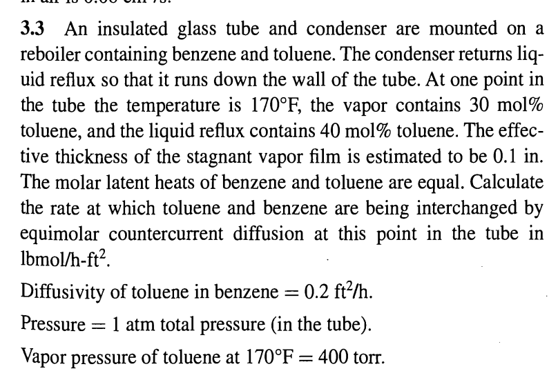 3.3 An insulated glass tube and condenser are mounted on a
reboiler containing benzene and toluene. The condenser returns liq-
uid reflux so that it runs down the wall of the tube. At one point in
the tube the temperature is 170°F, the vapor contains 30 mol%
toluene, and the liquid reflux contains 40 mol % toluene. The effec-
tive thickness of the stagnant vapor film is estimated to be 0.1 in.
The molar latent heats of benzene and toluene are equal. Calculate
the rate at which toluene and benzene are being interchanged by
equimolar countercurrent diffusion at this point in the tube in
lbmol/h-ft².
Diffusivity of toluene in benzene = 0.2 ft²/h.
Pressure = 1 atm total pressure (in the tube).
Vapor pressure of toluene at 170°F = 400 torr.