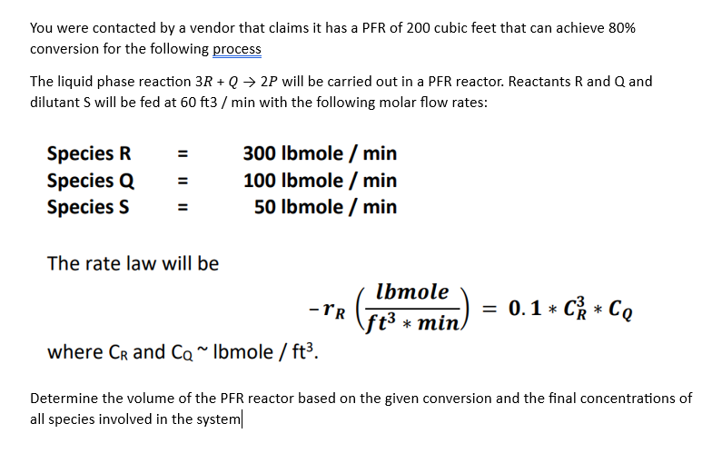 You were contacted by a vendor that claims it has a PFR of 200 cubic feet that can achieve 80%
conversion for the following process
The liquid phase reaction 3R + Q → 2P will be carried out in a PFR reactor. Reactants R and Q and
dilutant S will be fed at 60 ft3/min with the following molar flow rates:
Species R
Species Q
Species S
||
The rate law will be
300 lbmole / min
100 lbmole / min
50 lbmole / min
- TR
lbmole
ft³ * min
=
0.1 * C * Co
where CR and Co~ Ibmole/ft³.
Determine the volume of the PFR reactor based on the given conversion and the final concentrations of
all species involved in the system