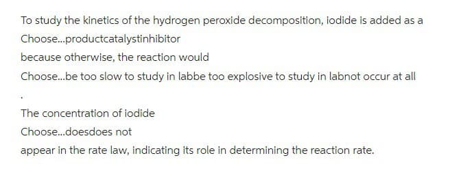 To study the kinetics of the hydrogen peroxide decomposition, iodide is added as a
Choose...productcatalystinhibitor
because otherwise, the reaction would
Choose...be too slow to study in labbe too explosive to study in labnot occur at all
The concentration of iodide
Choose...doesdoes not
appear in the rate law, indicating its role in determining the reaction rate.