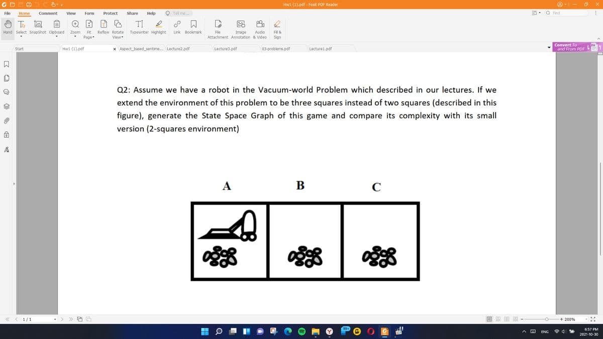 Hw1 (1).pdf - Foxit PDF Reader
File
Share
Help
O Tel me..
EQ. Q Find
Home
Comment
View
Form
Protect
TI
Hand Select SnapShot Cipboard
Zoom
Fit
Reflow Rotate
Typewriter Highlight
Link Bookmark
Image
Attachment Annotation & Video
Audio
Fle
Fill &
Page
View
Sign
x Aspect_based_sentime... Lecture2.pdf
Convert To
and From PDF
Start
Hw1 (1).pdf
Lecture3.pdf
03-problems.pdf
Lecture1.pdf
Q2: Assume we have a robot in the Vacuum-world Problem which described in our lectures. If we
extend the environment of this problem to be three squares instead of two squares (described in this
figure), generate the State Space Graph of this game and compare its complexity with its small
version (2-squares environment)
А
B
C
1/1
目目明
+ 200%
6:57 PM
321
令4
ENG
2021-10-30
区 ロ @ 》 回
