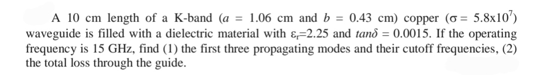 A 10 cm length of a K-band (a = 1.06 cm and b = 0.43 cm) copper (o= 5.8x107)
waveguide is filled with a dielectric material with &-2.25 and tand = 0.0015. If the operating
frequency is 15 GHz, find (1) the first three propagating modes and their cutoff frequencies, (2)
the total loss through the guide.