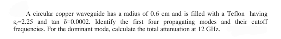 A circular copper waveguide has a radius of 0.6 cm and is filled with a Teflon having
&₁-2.25 and tan 8-0.0002. Identify the first four propagating modes and their cutoff
frequencies. For the dominant mode, calculate the total attenuation at 12 GHz.