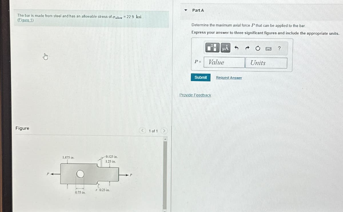 The bar is made from steel and has an allowable stress of oallow = 22.9 ksi
(Figure 1)
Part A
Determine the maximum axial force P that can be applied to the bar.
Express your answer to three significant figures and include the appropriate units.
Figure
1.875 in.
0.75 in.
0.125 in.
1.25 in.
r 0.25 in.
1 of 1
HÅ
?
P =
Value
Units
Submit
Request Answer
Provide Feedback