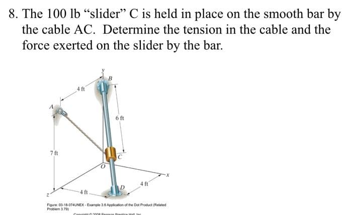 8. The 100 lb "slider" C is held in place on the smooth bar by
the cable AC. Determine the tension in the cable and the
force exerted on the slider by the bar.
7 ft
4 ft
6 ft
4 ft
4 ft.
Figure: 03-18-074UNEX-Example 3.6 Application of the Dot Product (Related
Problem 3.79)
Contit300 Penn Practice