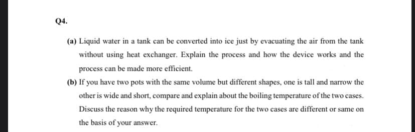 Q4.
(a) Liquid water in a tank can be converted into ice just by evacuating the air from the tank
without using heat exchanger. Explain the process and how the device works and the
process can be made more efficient.
(b) If you have two pots with the same volume but different shapes, one is tall and narrow the
other is wide and short, compare and explain about the boiling temperature of the two cases.
Discuss the reason why the required temperature for the two cases are different or same on
the basis of your answer.

