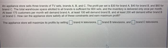 An appliance store sells three brands of TV sets, brands A, B, and C. The profit per set is $30 for brand A, $40 for brand B. and $60 for
brand C. The total warehouse space allotted to all brands is sufficient for 800 sets, and the inventory is delivered only once per month.
At least 175 customers per month will demand brand A, at least 100 will demand brand B, and at least 200 will demand either brand B
or brand C. How can the appliance store satisfy all of these constraints and earn maximum profit?
The appliance store will maximize its profits by selling brand A televisions,
brand B televisions, and brand C televisions.