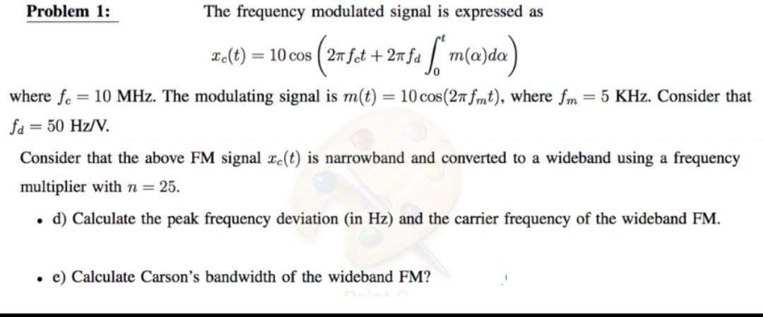 Problem 1:
The frequency modulated signal is expressed as
xe(t) = 10 cos (2π fet + 2n fa m(a)da)
[
where fe = 10 MHz. The modulating signal is m(t) = 10 cos (27 fmt), where fm = 5 KHz. Consider that
fa = 50 Hz/V.
Consider that the above FM signal ze(t) is narrowband and converted to a wideband using a frequency
multiplier with n = 25.
d) Calculate the peak frequency deviation (in Hz) and the carrier frequency of the wideband FM.
. e) Calculate Carson's bandwidth of the wideband FM?