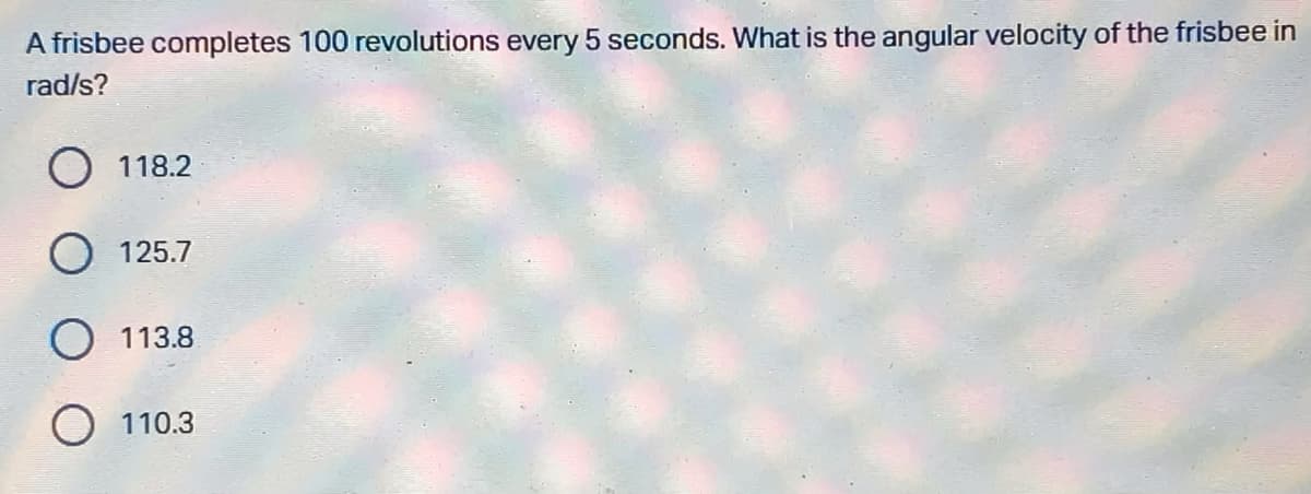 A frisbee completes 100 revolutions every 5 seconds. What is the angular velocity of the frisbee in
rad/s?
118.2
125.7
O 113.8
O 110.3