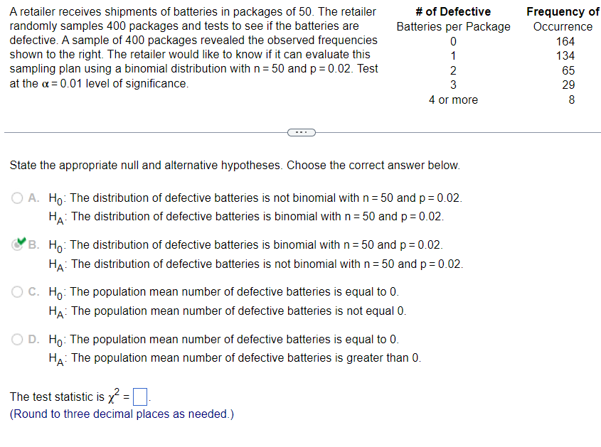 A retailer receives shipments of batteries in packages of 50. The retailer
randomly samples 400 packages and tests to see if the batteries are
defective. A sample of 400 packages revealed the observed frequencies
shown to the right. The retailer would like to know if it can evaluate this
sampling plan using a binomial distribution with n = 50 and p = 0.02. Test
at the x = 0.01 level of significance.
# of Defective
Batteries per Package
0
State the appropriate null and alternative hypotheses. Choose the correct answer below.
A. Ho: The distribution of defective batteries is not binomial with n = 50 and p = 0.02.
HA: The distribution of defective batteries is binomial with n = 50 and p = 0.02.
C. Ho: The population mean number of defective batteries is equal to 0.
HA: The population mean number of defective batteries is not equal 0.
1
B. Ho: The distribution of defective batteries is binomial with n= 50 and p = 0.02.
HA: The distribution of defective batteries is not binomial with n = 50 and p = 0.02.
D. Ho: The population mean number of defective batteries is equal to 0.
HA: The population mean number of defective batteries is greater than 0.
The test statistic is x²
(Round to three decimal places as needed.)
2
3
4 or more
Frequency of
Occurrence
164
134
65
29
8