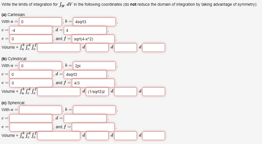 Write the limits of integration for Sw dV in the following coordinates (do not reduce the domain of integration by taking advantage of symmetry):
(a) Cartesian:
With a = 0
C = -4
e = 0
·b ed
Volume = SSS
Sé
(b) Cylindrical:
With a = 0
c = 0
e = 0
Volume = SS S
(c) Spherical:
With a =
C =
e =
Volume = SSS
b=
d = 4
and f=
b= 2pi
and f=
4sqrt3
4sqrt3
b
sqrt(4-x^2)
d
= 4/3
=
d=
and f =
d
d (1/sqrt3)z d
d
d
d
d
d