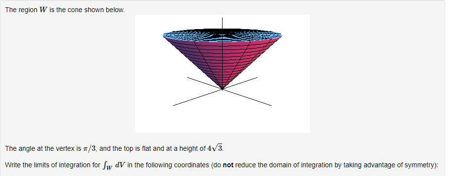 The region W is the cone shown below.
The angle at the vertex is π/3, and the top is flat and at a height of 4√/3.
Write the limits of integration for Sw dV in the following coordinates (do not reduce the domain of integration by taking advantage of symmetry):