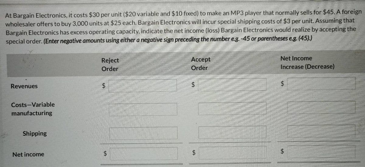 At Bargain Electronics, it costs $30 per unit ($20 variable and $10 fixed) to make an MP3 player that normally sells for $45. A foreign
wholesaler offers to buy 3,000 units at $25 each. Bargain Electronics will incur special shipping costs of $3 per unit. Assuming that
Bargain Electronics has excess operating capacity, indicate the net income (loss) Bargain Electronics would realize by accepting the
special order. (Enter negative amounts using either a negative sign preceding the number e.g. -45 or parentheses e.g. (45).)
Revenues
Costs-Variable
manufacturing
Shipping
Net income
Reject
Order
$
Accept
Order
$
+A
$
Net Income
Increase (Decrease)
$
SA
$