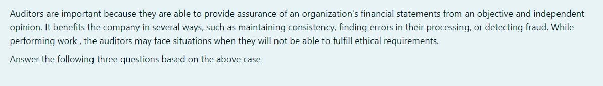 Auditors are important because they are able to provide assurance of an organization's financial statements from an objective and independent
opinion. It benefits the company in several ways, such as maintaining consistency, finding errors in their processing, or detecting fraud. While
performing work , the auditors may face situations when they will not be able to fulfill ethical requirements.
Answer the following three questions based on the above case
