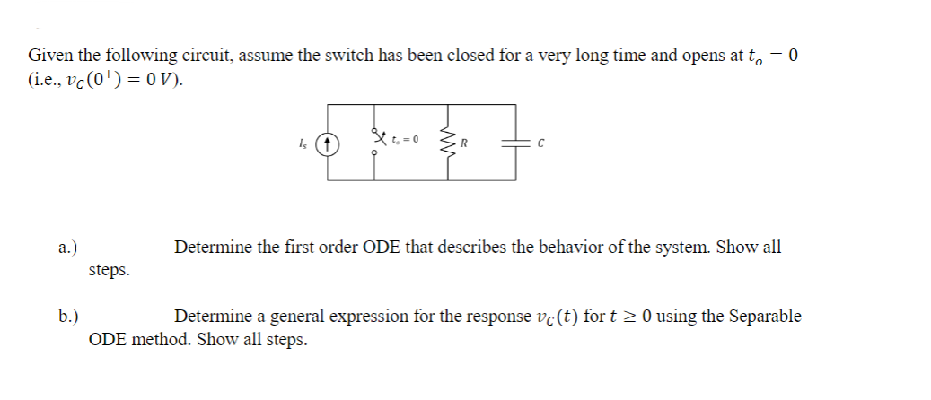 Given the following circuit, assume the switch has been closed for a very long time and opens at t₁ = 0
(i.e., vc (0) = 0 V).
a.)
b.)
steps.
Determine the first order ODE that describes the behavior of the system. Show all
Determine a general expression for the response vc (t) for t≥ 0 using the Separable
ODE method. Show all steps.