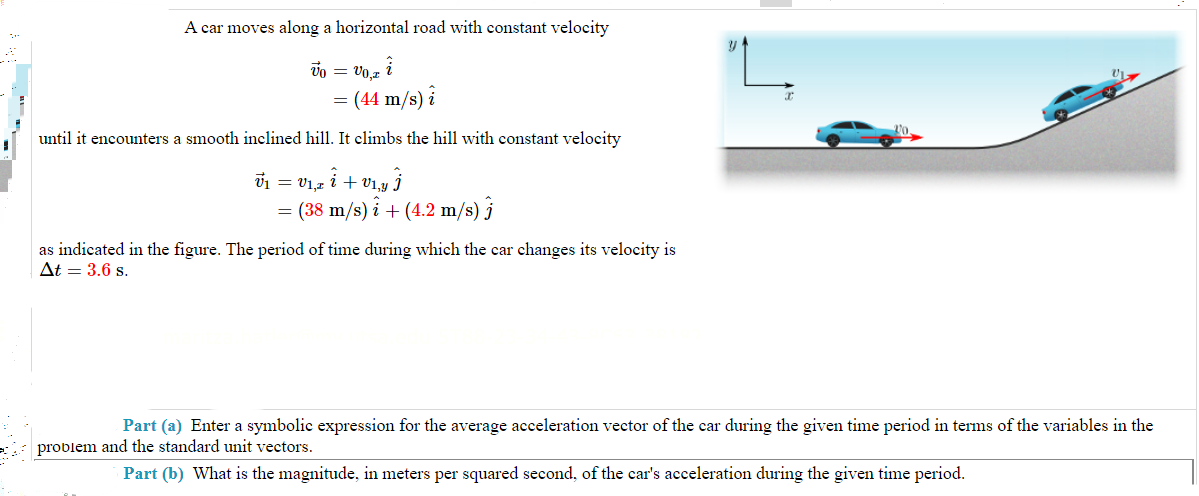 I
1
A car moves along a horizontal road with constant velocity
Vo = V0,2 i
= (44 m/s) i
until it encounters a smooth inclined hill. It climbs the hill with constant velocity
= V1,z Î + V1,y Ĵ
V₁
=
=
= (38 m/s)i + (4.2 m/s) j
as indicated in the figure. The period of time during which the car changes its velocity is
At = 3.6 s.
Part (a) Enter a symbolic expression for the average acceleration vector of the car during the given time period in terms of the variables in the
problem and the standard unit vectors.
Part (b) What is the magnitude, in meters per squared second, of the car's acceleration during the given time period.