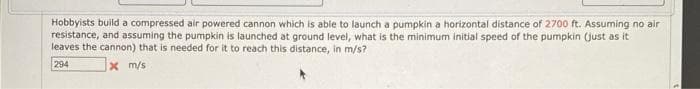 Hobbyists build a compressed air powered cannon which is able to launch a pumpkin a horizontal distance of 2700 ft. Assuming no air
resistance, and assuming the pumpkin is launched at ground level, what is the minimum initial speed of the pumpkin (just as it
leaves the cannon) that is needed for it to reach this distance, in m/s?
294
X m/s
